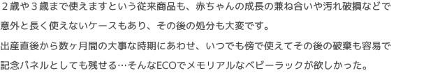 ２歳や３歳まで使えますという従来商品も、赤ちゃんの成長の兼ね合いや汚れ破損などで
意外と長く使えないケースもあり、その後の処分も大変です。
出産直後から数ヶ月間の大事な時期にあわせ、いつでも傍で使えてその後の破棄も容易で
記念パネルとしても残せる…そんなECOでメモリアルなベビーラックが欲しかった。