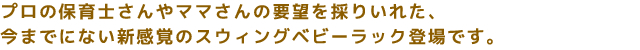 プロの保育士さんやママさんの要望を採りいれた、
今までにない新感覚のスウィングベビーラック登場です。
