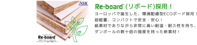 ReBord(リボード)採用！ヨーロッパで誕生した、環境配慮型ECOボード採用！
超軽量、コンパクトで安全・安心！
紙素材でありながら非常に高い耐湿・耐久性を持ち、
ダンボールの数十倍の強度を持った新素材！