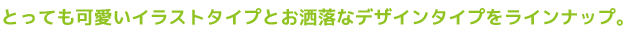 とっても可愛いイラストタイプとお洒落なデザインタイプをラインナップ。