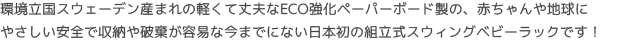 環境立国スウェーデン産まれの軽くて丈夫なECO強化ペーパーボード製の、赤ちゃんや地球に
やさしい安全で収納や破棄が容易な今までにない日本初の組立式スウィングベビーラックです！