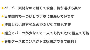 ペーパー素材なので軽くて安全、持ち運びも楽々/日本国内で一つひとつ丁寧に生産しています/接着しない新方式なのでネジや工具も不要/組立てパーツが少なくて一人でも約10分で組立て可能/専用ケースにコンパクトに収納ができて便利！