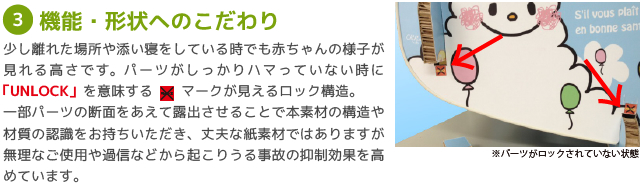 ?機能・形状へのこだわり/少し離れた場所や添い寝をしている時でも赤ちゃんの様子が見れる高さです。パーツがしっかりハマっていない時に「UNLOCK」を意味する　　マークが見えるロック構造。
一部パーツの断面をあえて露出させることで本素材の構造や材質の認識をお持ちいただき、丈夫な紙素材ではありますが無理なご使用や過信などから起こりうる事故の抑制効果を高めています。