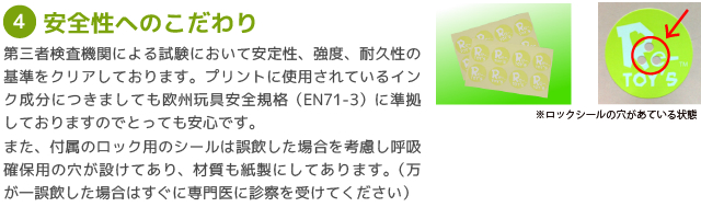 ?安全性へのこだわり/第三者検査機関による試験において安定性、強度、耐久性の基準をクリアしております。プリントに使用されているインク成分につきましても欧州玩具安全規格（EN71-3）に準拠しておりますのでとっても安心です。
また、付属のロック用のシールは誤飲した場合を考慮し呼吸確保用の穴が設けてあり、材質も紙製にしてあります。（万が一誤飲した場合はすぐに専門医に診察を受けてください）
