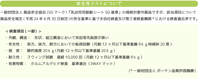 安全性テストについて/一般財団法人 製品安全協会(SGマーク）「乳幼児用振動シートSG基準」の規格対象外製品ですが、該当項目について製品安全規定(平成24年6月30日制定）の安全基準に基づき自社検査及び第三者検査機関*における検査適合済です。/<検査項目(一部）>
・外観、構造：　形状、組立構造において突起等先鋭部が無い
・安全性：　前方、後方、側方においての転倒試験（月齢12ヶ月以下基準重錘9ｋｇ時傾斜20度)
・強　度：　静的強度20ｋｇ（月齢12ヶ月以下基準重錘20ｋｇ）
・耐久性：　スウィング試験　連続10,000回（月齢12ヶ月以下基準重錘9ｋｇ）
・有害物質：　ホルムアルデヒド検査　基準適合（3WAYマット）/（*一般財団法人 ボーケン品質評価機構）