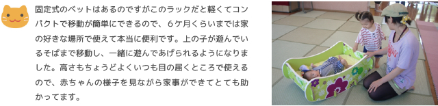 固定式のベットはあるのですがこのラックだと軽くてコンパクトで移動が簡単にできるので、６ケ月くらいまでは家の好きな場所で使えて本当に便利です。上の子が遊んでいるそばまで移動し、一緒に遊んであげられるようになりました。高さもちょうどよくいつも目の届くところで使えるので、赤ちゃんの様子を見ながら家事ができてとても助かってます。