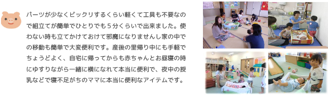 パーツが少なくビックリするくらい軽くて工具も不要なので組立てが簡単でひとりでも５分くらいで出来ました。使わない時も立てかけておけて邪魔になりませんし家の中での移動も簡単で大変便利です。産後の里帰り中にも手軽でちょうどよく、自宅に帰ってからも赤ちゃんとお昼寝の時にゆすりながら一緒に横になれて本当に便利で、夜中の授乳などで寝不足がちのママに本当に便利なアイテムです。