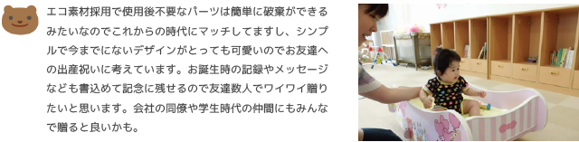 エコ素材採用で使用後不要なパーツは簡単に破棄ができるみたいなのでこれからの時代にマッチしてますし、シンプルで今までにないデザインがとっても可愛いのでお友達への出産祝いに考えています。お誕生時の記録やメッセージなども書込めて記念に残せるので友達数人でワイワイ贈りたいと思います。会社の同僚や学生時代の仲間にもみんなで贈ると良いかも。