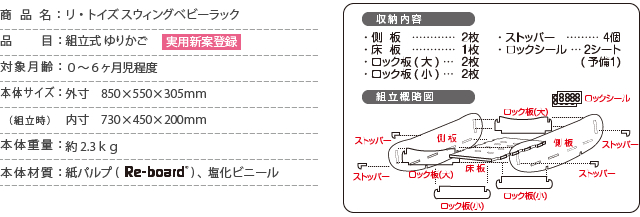 商品名：リ・トイズ スウィングベビーラック/品　　目：組立式 ゆりかご/対象月齢：０～６ヶ月児程度/本体サイズ：外寸　850×550×305ｍｍ/  （組立時）：内寸　730×450×200ｍｍ　/本体重量：約2.3ｋｇ/本体材質：紙パルプRe-bord、塩化ビニール/側板２枚/床板1枚/ロック板大2枚/ロック坂小２枚/ストッパー４個/ロックシール2シート/（予備１枚）